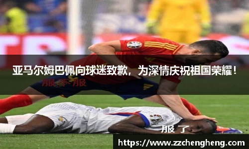 亚马尔姆巴佩向球迷致歉，为深情庆祝祖国荣耀！
